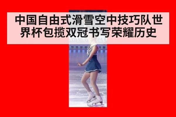 中国自由式滑雪空中技巧队世界杯包揽双冠书写荣耀历史