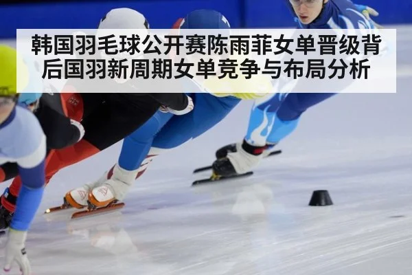 韩国羽毛球公开赛陈雨菲女单晋级背后国羽新周期女单竞争与布局分析